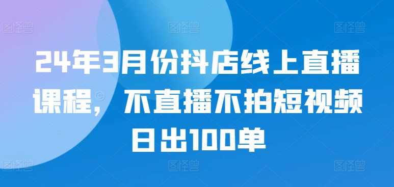 24年3月份抖店线上直播课程，不直播不拍短视频日出100单-读读学社