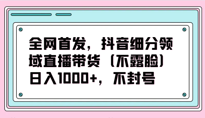 全网首发，抖音细分领域直播带货（不露脸）项目，日入1000+，不封号-读读学社