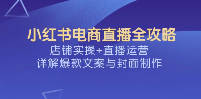 （14410期）小红书电商直播全攻略，店铺实操+直播运营，详解爆款文案与封面制作-读读学社