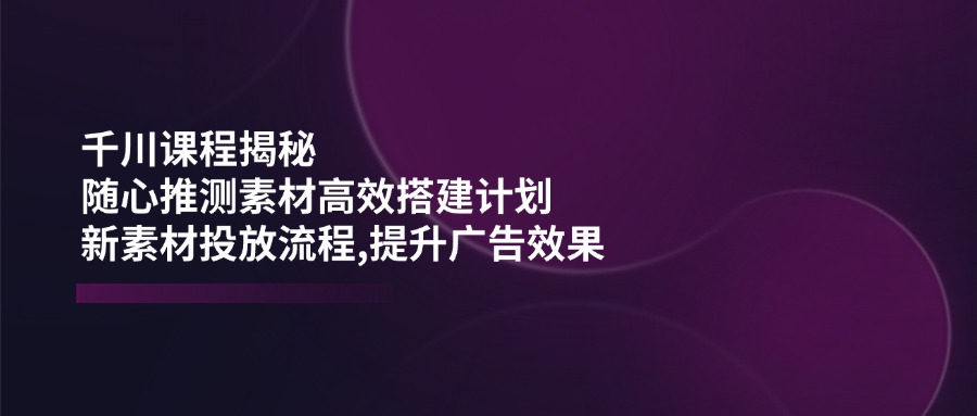 （14317期）千川课程揭秘：随心推测素材高效搭建计划,新素材投放流程,提升广告效果-读读学社